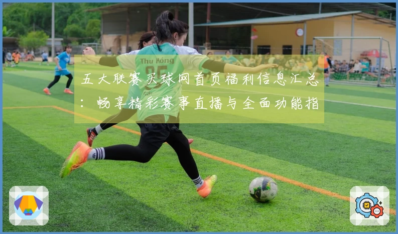 五大联赛买球网首页福利信息汇总：畅享精彩赛事直播与全面功能指南
