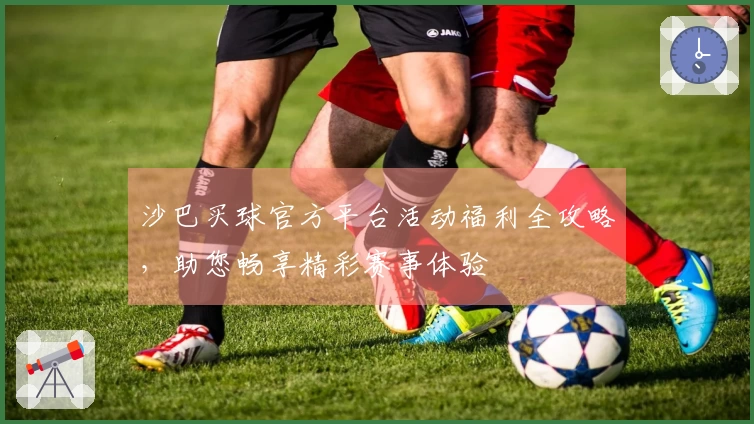 沙巴买球官方平台活动福利全攻略，助您畅享精彩赛事体验
