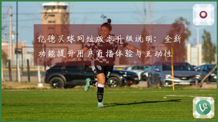 亿德买球网址版本升级说明：全新功能提升用户直播体验与互动性